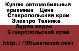 Куплю автомобильный приемник › Цена ­ 500 - Ставропольский край Электро-Техника » Аудио-видео   . Ставропольский край